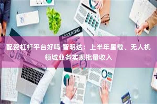 配资杠杆平台好吗 智明达:上半年星载、无人机领域业务实现批量收入
