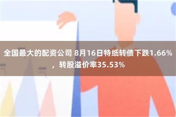 全国最大的配资公司 8月16日特纸转债下跌1.66%,转股溢价率35.53%