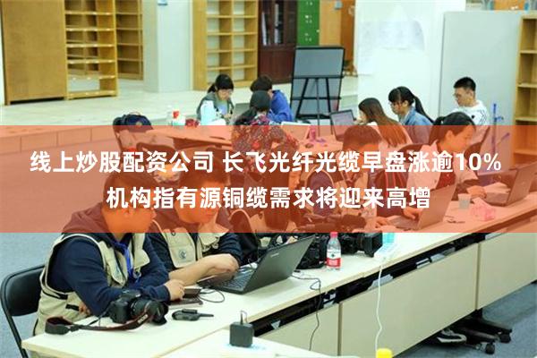 线上炒股配资公司 长飞光纤光缆早盘涨逾10% 机构指有源铜缆需求将迎来高增