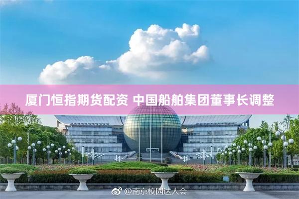 厦门恒指期货配资 中国船舶集团董事长调整