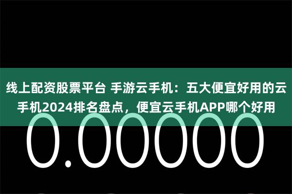 线上配资股票平台 手游云手机：五大便宜好用的云手机2024排名盘点，便宜云手机APP哪个好用