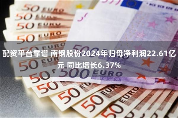 配资平台靠谱 南钢股份2024年归母净利润22.61亿元 同比增长6.37%