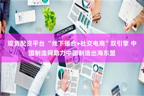 现货配资平台 “线下撮合+社交电商”双引擎 中国制造网助力中国制造出海东盟