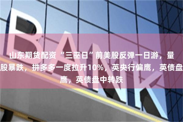 山东期货配资 “三巫日”前美股反弹一日游，量子计算股暴跌，拼多多一度拉升10%，英央行偏鹰，英债盘中转跌