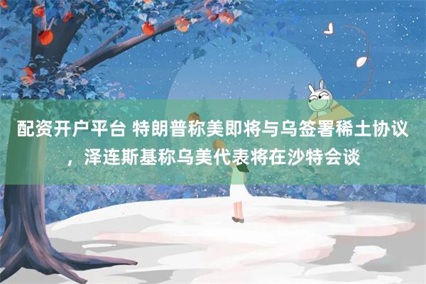 配资开户平台 特朗普称美即将与乌签署稀土协议，泽连斯基称乌美代表将在沙特会谈