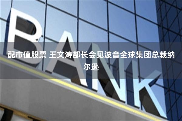 配市值股票 王文涛部长会见波音全球集团总裁纳尔逊
