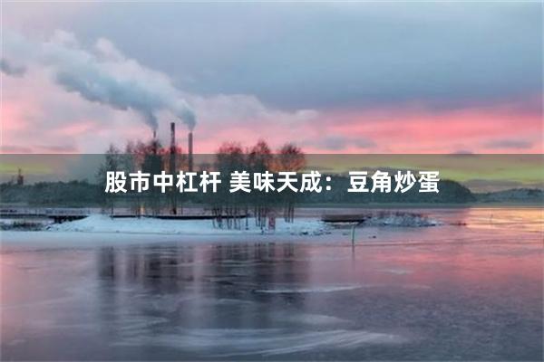 股市中杠杆 美味天成：豆角炒蛋