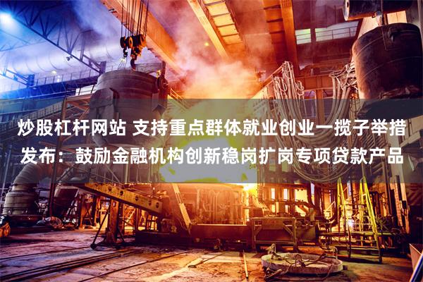 炒股杠杆网站 支持重点群体就业创业一揽子举措发布：鼓励金融机构创新稳岗扩岗专项贷款产品