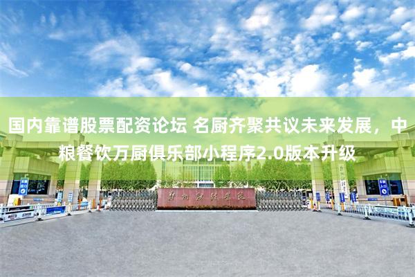 国内靠谱股票配资论坛 名厨齐聚共议未来发展，中粮餐饮万厨俱乐部小程序2.0版本升级