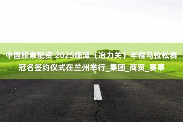 中国股票配资 2025临潭（冶力关）半程马拉松赛冠名签约仪式在兰州举行_集团_商贸_赛事