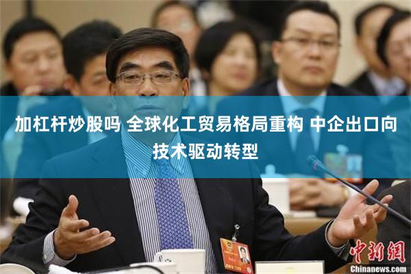 加杠杆炒股吗 全球化工贸易格局重构 中企出口向技术驱动转型