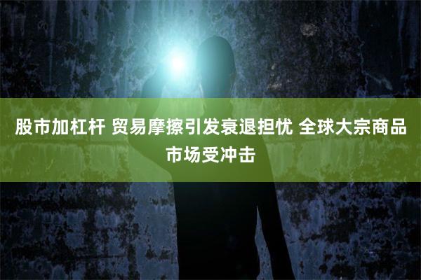 股市加杠杆 贸易摩擦引发衰退担忧 全球大宗商品市场受冲击