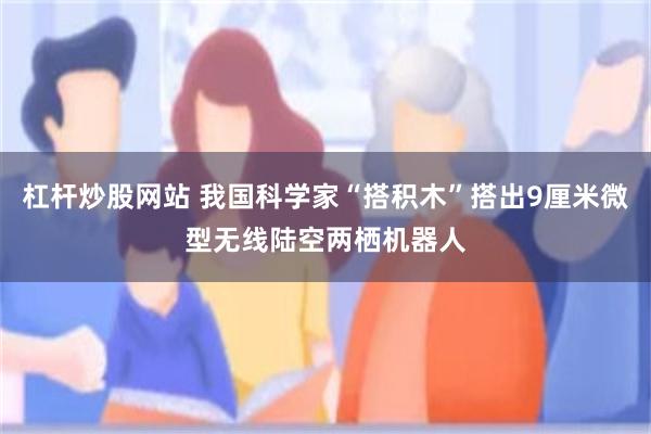 杠杆炒股网站 我国科学家“搭积木”搭出9厘米微型无线陆空两栖机器人