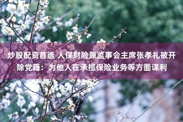 炒股配资首选 人保财险原监事会主席张孝礼被开除党籍：为他人在承揽保险业务等方面谋利