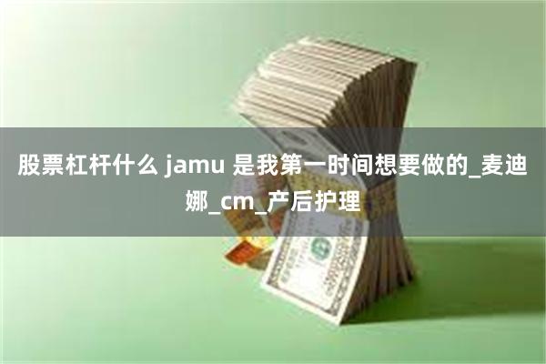 股票杠杆什么 jamu 是我第一时间想要做的_麦迪娜_cm_产后护理