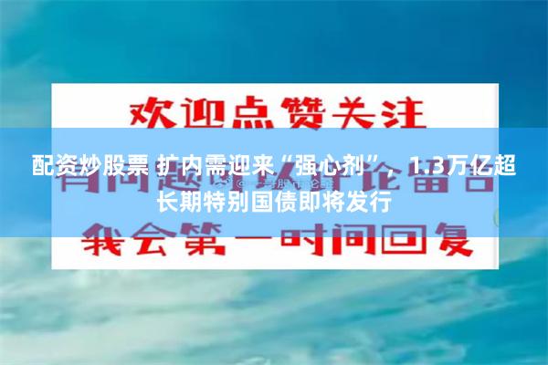 配资炒股票 扩内需迎来“强心剂”，1.3万亿超长期特别国债即将发行
