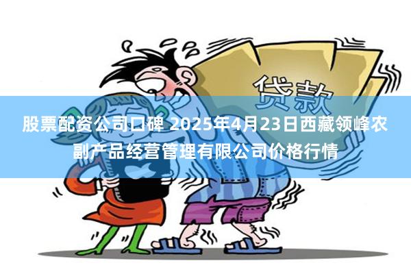 股票配资公司口碑 2025年4月23日西藏领峰农副产品经营管理有限公司价格行情