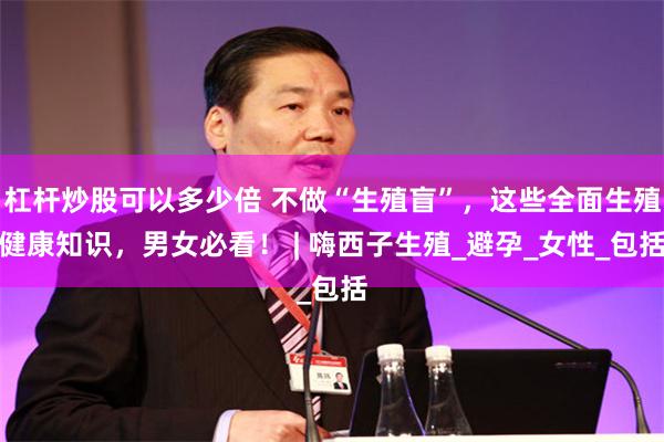 杠杆炒股可以多少倍 不做“生殖盲”，这些全面生殖健康知识，男女必看！ | 嗨西子生殖_避孕_女性_包括
