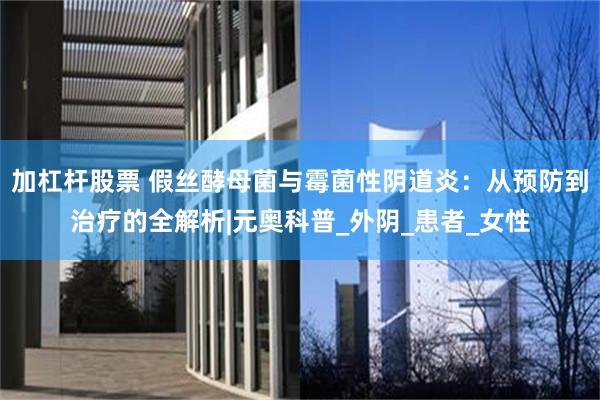 加杠杆股票 假丝酵母菌与霉菌性阴道炎：从预防到治疗的全解析|元奥科普_外阴_患者_女性