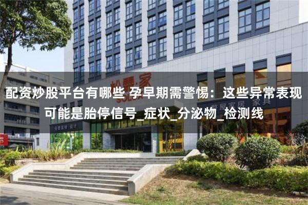 配资炒股平台有哪些 孕早期需警惕：这些异常表现可能是胎停信号_症状_分泌物_检测线