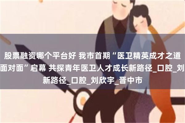 股票融资哪个平台好 我市首期“医卫精英成才之道——青年先锋面对面”启幕 共探青年医卫人才成长新路径_口腔_刘欣宇_晋中市