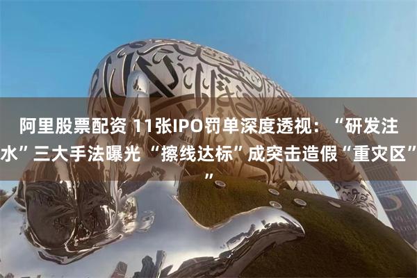 阿里股票配资 11张IPO罚单深度透视：“研发注水”三大手法曝光 “擦线达标”成突击造假“重灾区”