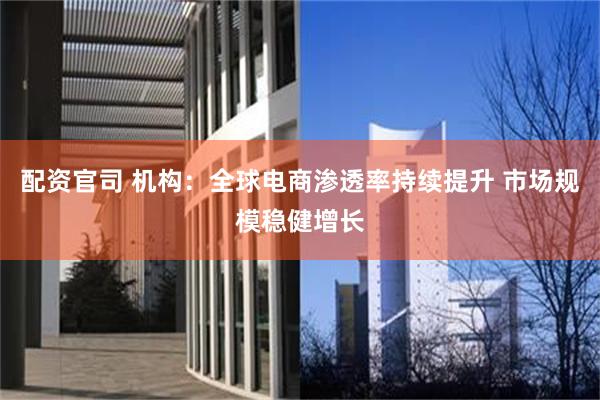 配资官司 机构：全球电商渗透率持续提升 市场规模稳健增长
