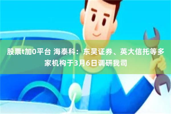 股票t加0平台 海泰科：东吴证券、英大信托等多家机构于3月6日调研我司
