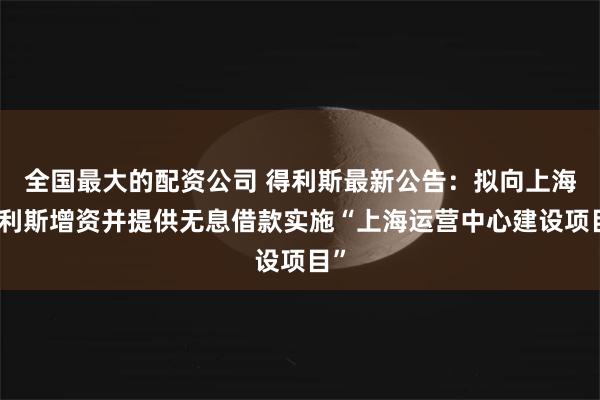 全国最大的配资公司 得利斯最新公告：拟向上海得利斯增资并提供无息借款实施“上海运营中心建设项目”