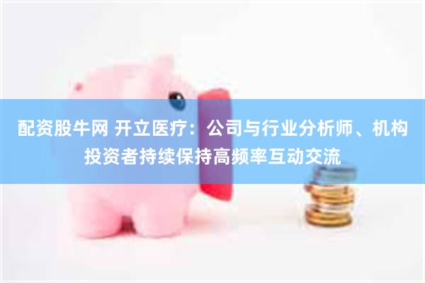 配资股牛网 开立医疗：公司与行业分析师、机构投资者持续保持高频率互动交流