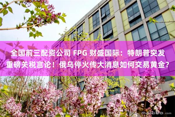 全国前三配资公司 FPG 财盛国际：特朗普突发重磅关税言论！俄乌停火传大消息如何交易黄金？