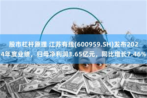 股市杠杆原理 江苏有线(600959.SH)发布2024年度业绩，归母净利润3.65亿元，同比增长7.46%