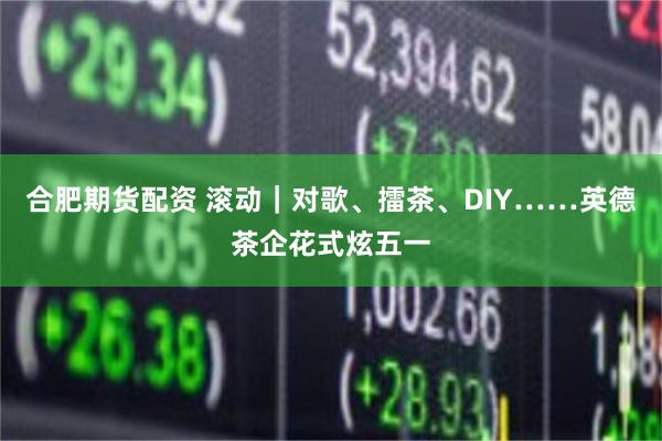 合肥期货配资 滚动｜对歌、擂茶、DIY……英德茶企花式炫五一