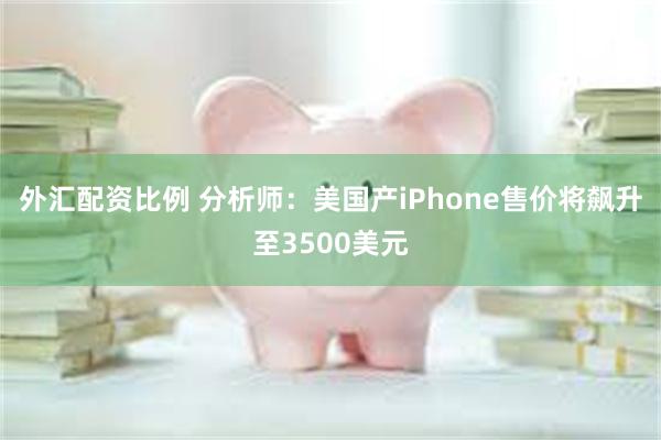 外汇配资比例 分析师：美国产iPhone售价将飙升至3500美元