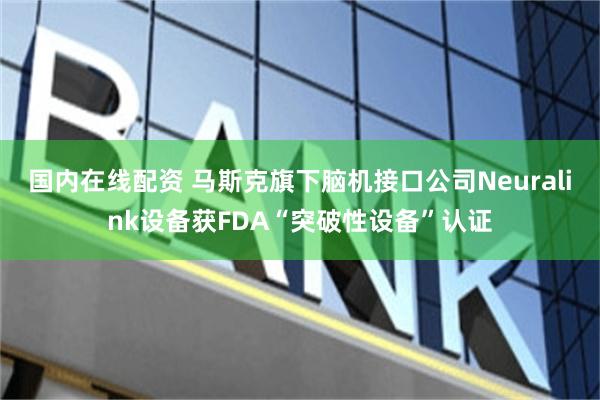 国内在线配资 马斯克旗下脑机接口公司Neuralink设备获FDA“突破性设备”认证