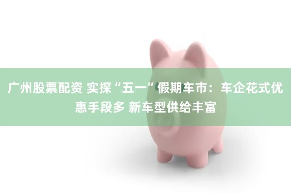 广州股票配资 实探“五一”假期车市：车企花式优惠手段多 新车型供给丰富