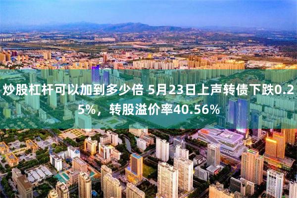 炒股杠杆可以加到多少倍 5月23日上声转债下跌0.25%，转股溢价率40.56%