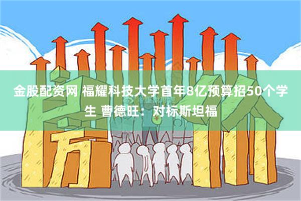 金股配资网 福耀科技大学首年8亿预算招50个学生 曹德旺：对标斯坦福