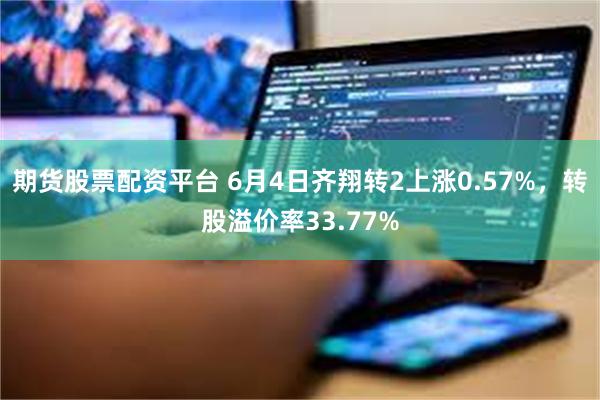 期货股票配资平台 6月4日齐翔转2上涨0.57%，转股溢价率33.77%
