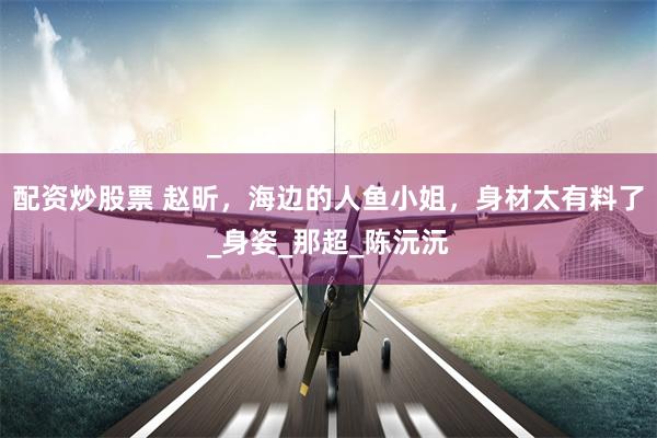 配资炒股票 赵昕，海边的人鱼小姐，身材太有料了_身姿_那超_陈沅沅