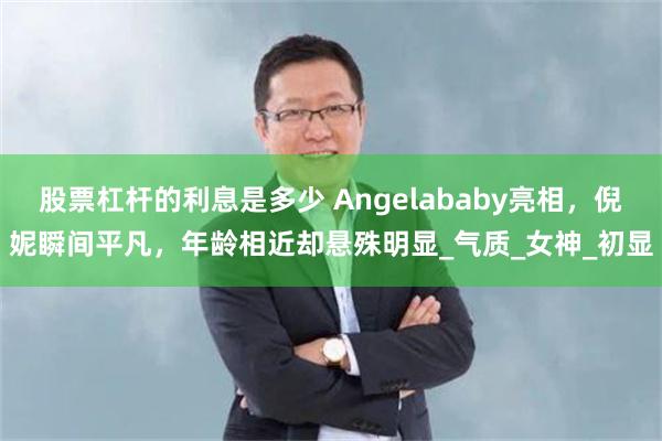 股票杠杆的利息是多少 Angelababy亮相，倪妮瞬间平凡，年龄相近却悬殊明显_气质_女神_初显