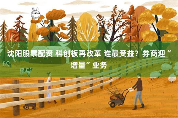 沈阳股票配资 科创板再改革 谁最受益？券商迎“增量”业务