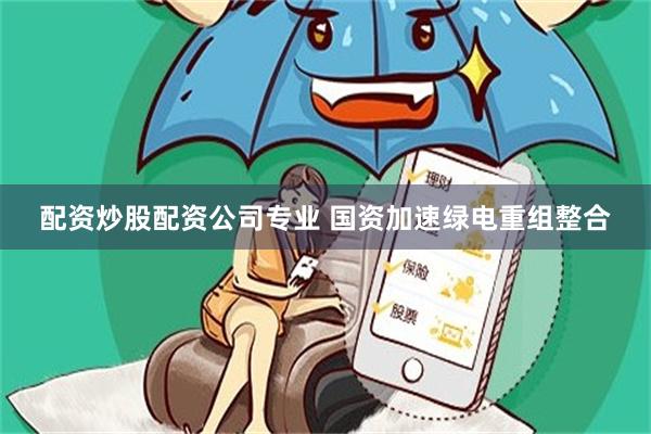 配资炒股配资公司专业 国资加速绿电重组整合