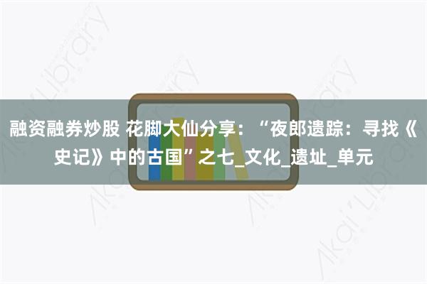 融资融券炒股 花脚大仙分享：“夜郎遗踪：寻找《史记》中的古国”之七_文化_遗址_单元
