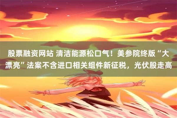 股票融资网站 清洁能源松口气！美参院终版“大漂亮”法案不含进口相关组件新征税，光伏股走高