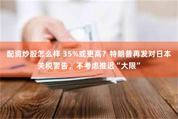配资炒股怎么样 35%或更高？特朗普再发对日本关税警告，不考虑推迟“大限”