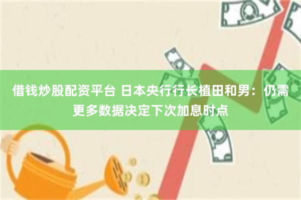 借钱炒股配资平台 日本央行行长植田和男：仍需更多数据决定下次加息时点