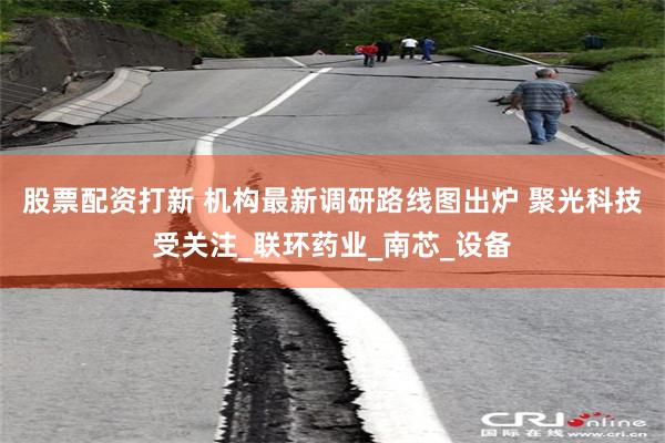 股票配资打新 机构最新调研路线图出炉 聚光科技受关注_联环药业_南芯_设备