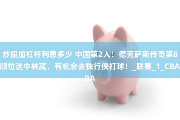 炒股加杠杆利息多少 中国第2人！德克萨斯传奇第8顺位选中林葳，有机会去独行侠打球！_联赛_1_CBA