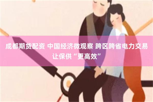 成都期货配资 中国经济微观察 跨区跨省电力交易让保供“更高效”
